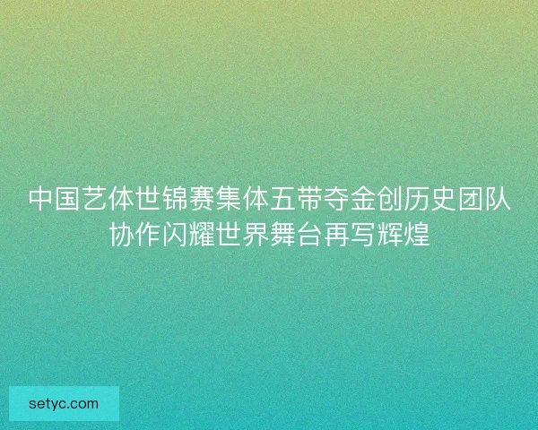 中国艺体世锦赛集体五带夺金创历史团队协作闪耀世界舞台再写辉煌