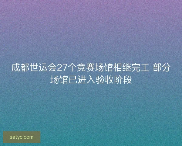 成都世运会27个竞赛场馆相继完工 部分场馆已进入验收阶段