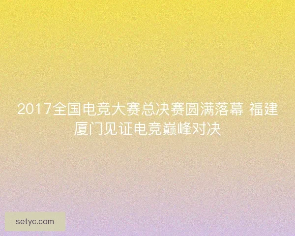 2017全国电竞大赛总决赛圆满落幕 福建厦门见证电竞巅峰对决