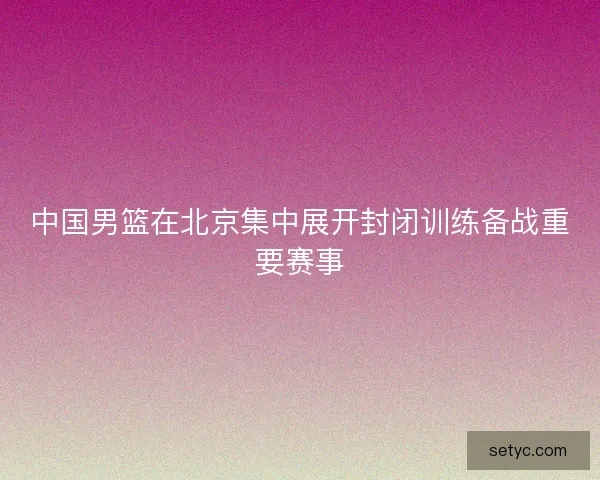 中国男篮在北京集中展开封闭训练备战重要赛事
