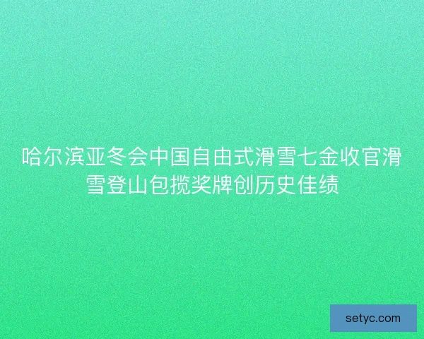哈尔滨亚冬会中国自由式滑雪七金收官滑雪登山包揽奖牌创历史佳绩