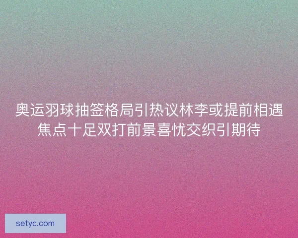 奥运羽球抽签格局引热议林李或提前相遇焦点十足双打前景喜忧交织引期待