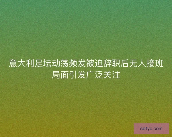 意大利足坛动荡频发被迫辞职后无人接班局面引发广泛关注 意大利足坛动荡频发被迫辞职后无人接班局面引发广泛关注