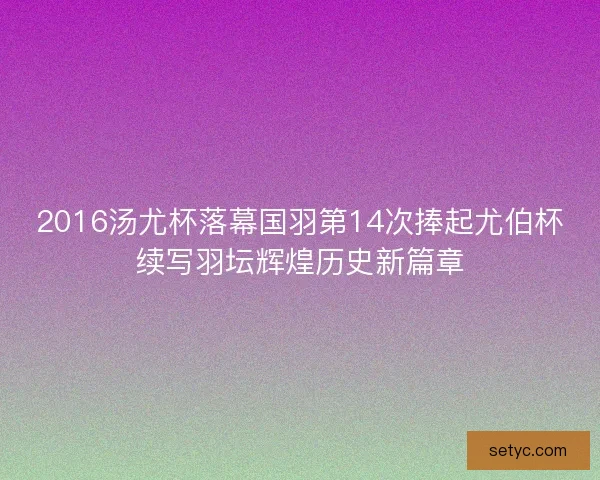 2016汤尤杯落幕国羽第14次捧起尤伯杯续写羽坛辉煌历史新篇章