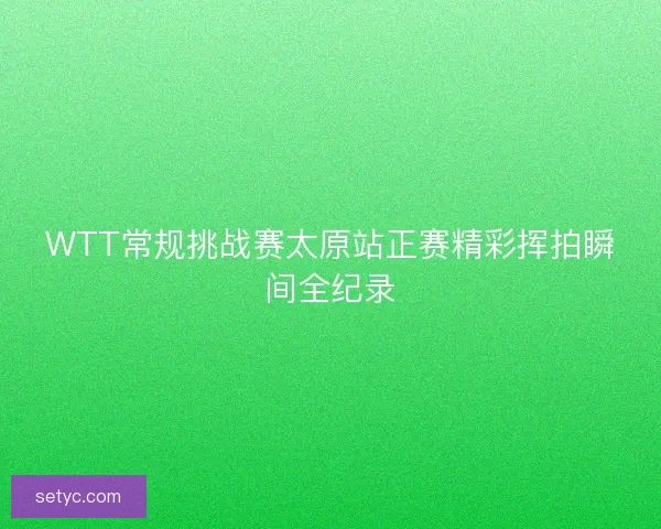 WTT常规挑战赛太原站正赛精彩挥拍瞬间全纪录