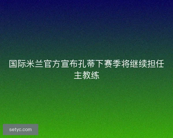 国际米兰官方宣布孔蒂下赛季将继续担任主教练