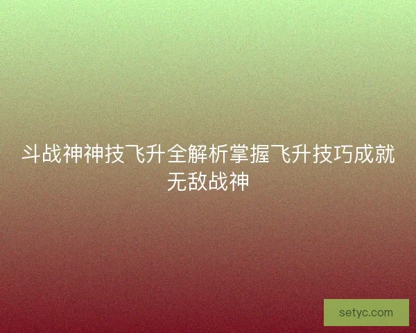 斗战神神技飞升全解析掌握飞升技巧成就无敌战神