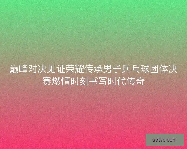 巅峰对决见证荣耀传承男子乒乓球团体决赛燃情时刻书写时代传奇