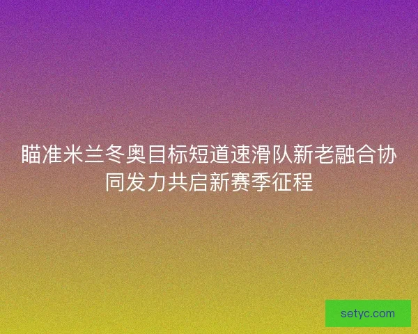 瞄准米兰冬奥目标短道速滑队新老融合协同发力共启新赛季征程
