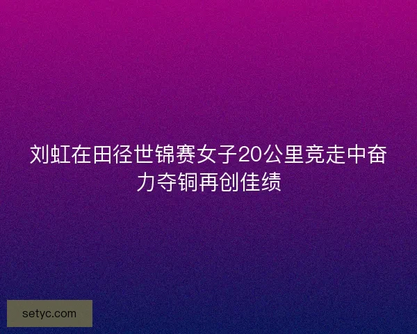 刘虹在田径世锦赛女子20公里竞走中奋力夺铜再创佳绩 刘虹在田径世锦赛女子20公里竞走中奋力夺铜再创佳绩