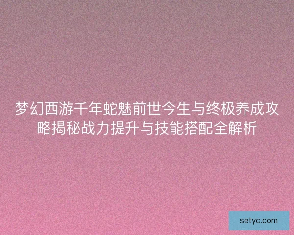 梦幻西游千年蛇魅前世今生与终极养成攻略揭秘战力提升与技能搭配全解析 梦幻西游千年蛇魅前世今生与终极养成攻略揭秘战力提升与技能搭配全解析