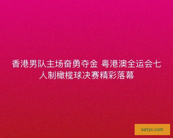 香港男队主场奋勇夺金 粤港澳全运会七人制橄榄球决赛精彩落幕 香港男队主场奋勇夺金 粤港澳全运会七人制橄榄球决赛精彩落幕