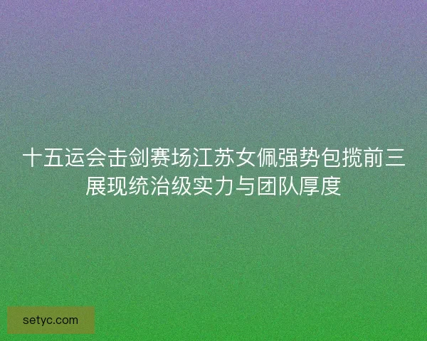 十五运会击剑赛场江苏女佩强势包揽前三展现统治级实力与团队厚度