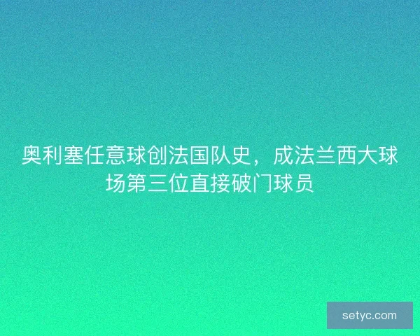 奥利塞任意球创法国队史,成法兰西大球场第三位直接破门球员 奥利塞任意球创法国队史,成法兰西大球场第三位直接破门球员