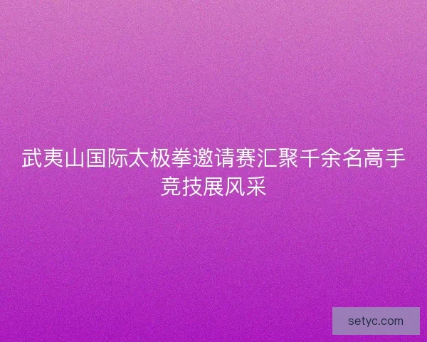 武夷山国际太极拳邀请赛汇聚千余名高手竞技展风采