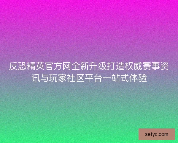 反恐精英官方网全新升级打造权威赛事资讯与玩家社区平台一站式体验 反恐精英官方网全新升级打造权威赛事资讯与玩家社区平台一站式体验