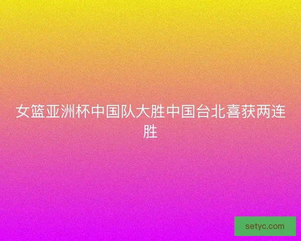 女篮亚洲杯中国队大胜中国台北喜获两连胜