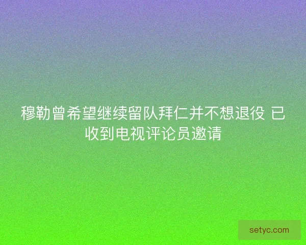 穆勒曾希望继续留队拜仁并不想退役 已收到电视评论员邀请