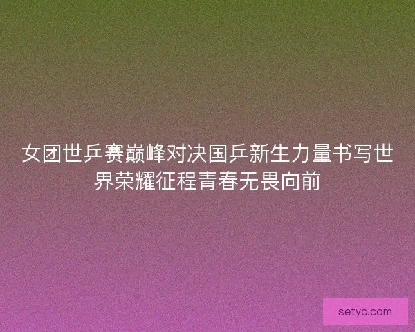 女团世乒赛巅峰对决国乒新生力量书写世界荣耀征程青春无畏向前 女团世乒赛巅峰对决国乒新生力量书写世界荣耀征程青春无畏向前