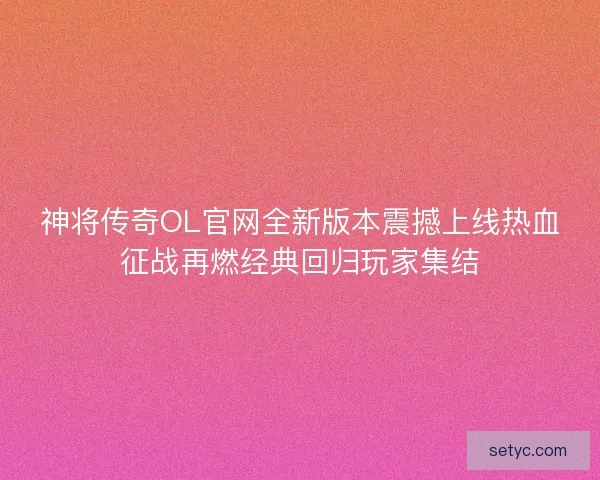 神将传奇OL官网全新版本震撼上线热血征战再燃经典回归玩家集结