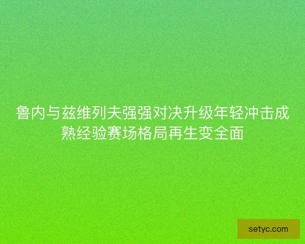 鲁内与兹维列夫强强对决升级年轻冲击成熟经验赛场格局再生变全面