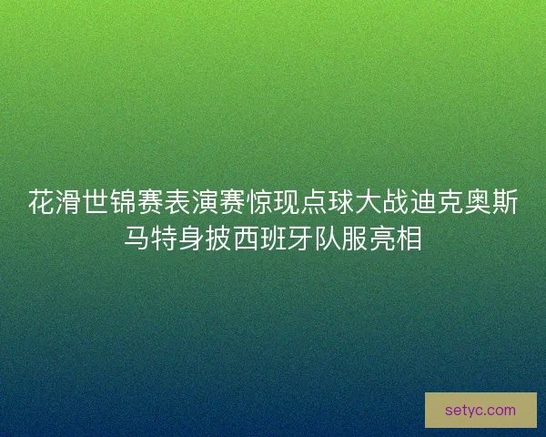 花滑世锦赛表演赛惊现点球大战迪克奥斯马特身披西班牙队服亮相