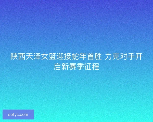 陕西天泽女篮迎接蛇年首胜 力克对手开启新赛季征程 陕西天泽女篮迎接蛇年首胜 力克对手开启新赛季征程